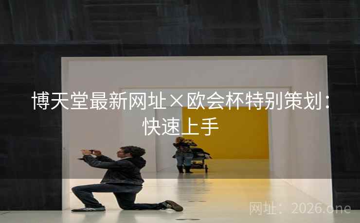 博天堂最新网址×欧会杯特别策划：快速上手